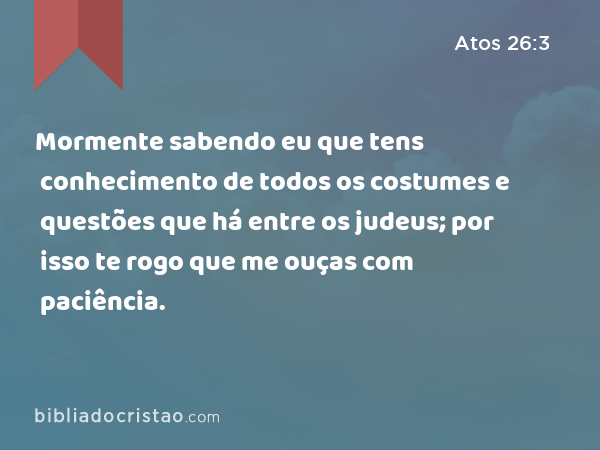 Mormente sabendo eu que tens conhecimento de todos os costumes e questões que há entre os judeus; por isso te rogo que me ouças com paciência. - Atos 26:3