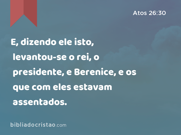 E, dizendo ele isto, levantou-se o rei, o presidente, e Berenice, e os que com eles estavam assentados. - Atos 26:30