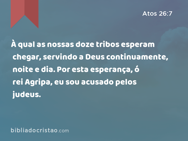 À qual as nossas doze tribos esperam chegar, servindo a Deus continuamente, noite e dia. Por esta esperança, ó rei Agripa, eu sou acusado pelos judeus. - Atos 26:7