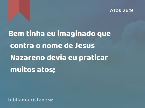 Bem tinha eu imaginado que contra o nome de Jesus Nazareno devia eu praticar muitos atos; - Atos 26:9