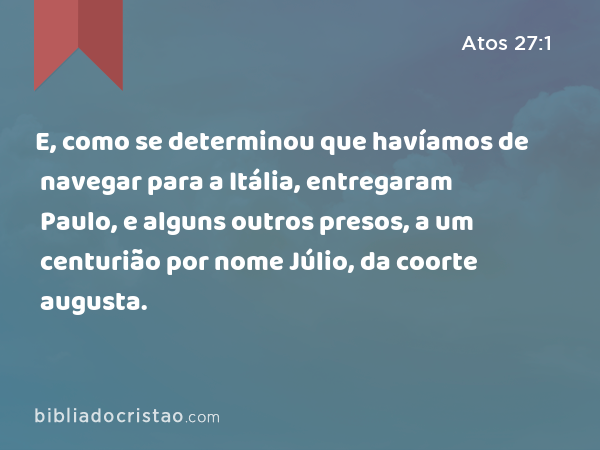 E, como se determinou que havíamos de navegar para a Itália, entregaram Paulo, e alguns outros presos, a um centurião por nome Júlio, da coorte augusta. - Atos 27:1