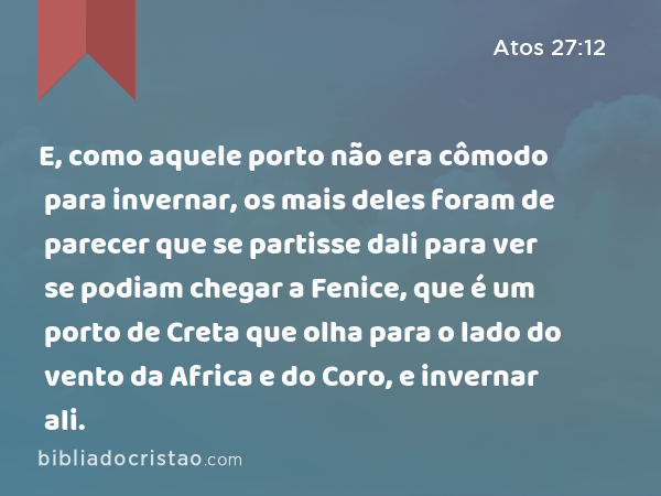 E, como aquele porto não era cômodo para invernar, os mais deles foram de parecer que se partisse dali para ver se podiam chegar a Fenice, que é um porto de Creta que olha para o lado do vento da Africa e do Coro, e invernar ali. - Atos 27:12