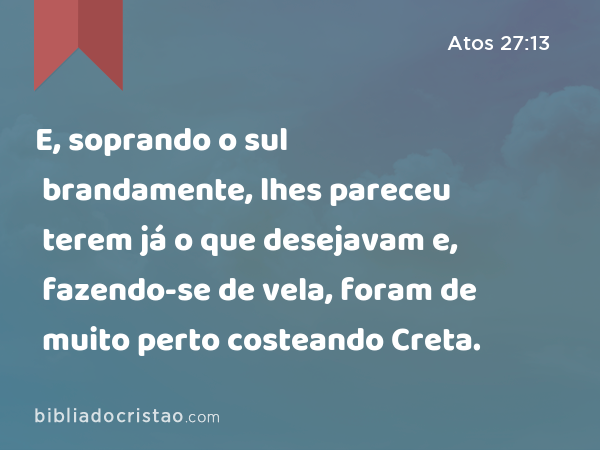 E, soprando o sul brandamente, lhes pareceu terem já o que desejavam e, fazendo-se de vela, foram de muito perto costeando Creta. - Atos 27:13