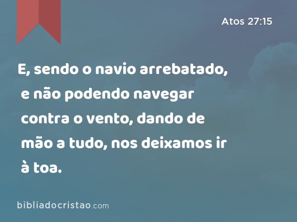 E, sendo o navio arrebatado, e não podendo navegar contra o vento, dando de mão a tudo, nos deixamos ir à toa. - Atos 27:15