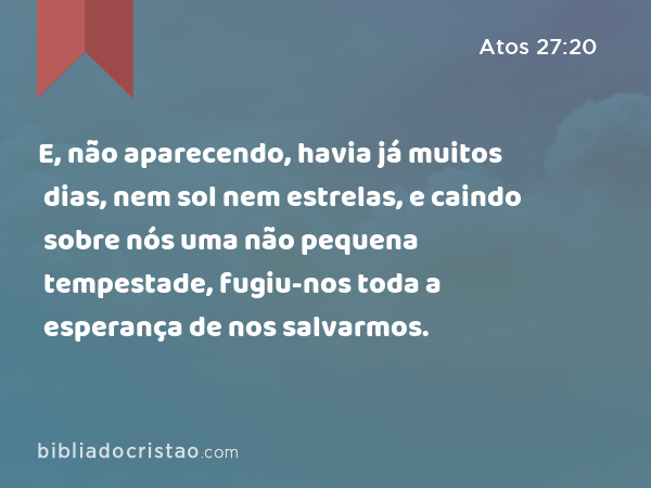 E, não aparecendo, havia já muitos dias, nem sol nem estrelas, e caindo sobre nós uma não pequena tempestade, fugiu-nos toda a esperança de nos salvarmos. - Atos 27:20