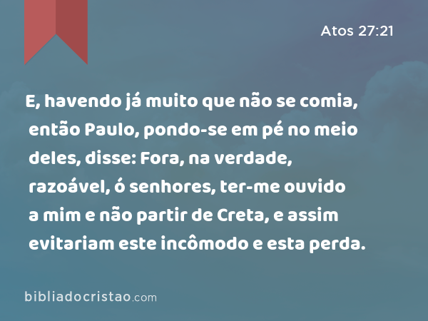 E, havendo já muito que não se comia, então Paulo, pondo-se em pé no meio deles, disse: Fora, na verdade, razoável, ó senhores, ter-me ouvido a mim e não partir de Creta, e assim evitariam este incômodo e esta perda. - Atos 27:21