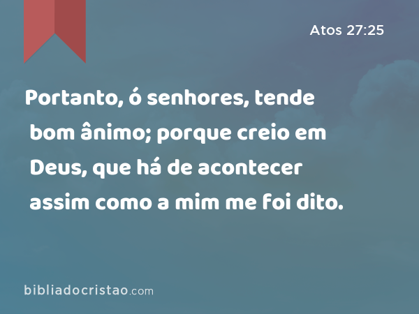 Portanto, ó senhores, tende bom ânimo; porque creio em Deus, que há de acontecer assim como a mim me foi dito. - Atos 27:25