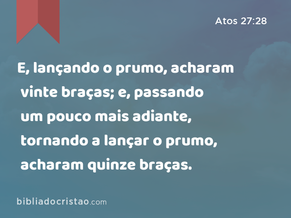 E, lançando o prumo, acharam vinte braças; e, passando um pouco mais adiante, tornando a lançar o prumo, acharam quinze braças. - Atos 27:28