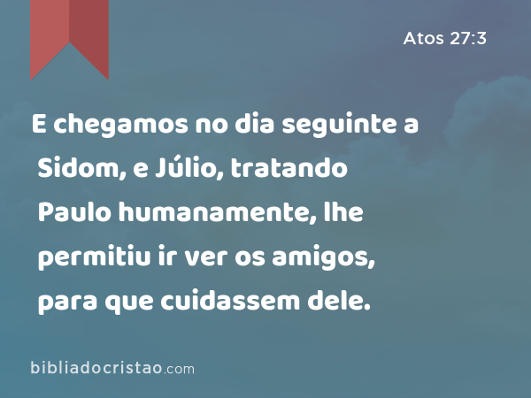 E chegamos no dia seguinte a Sidom, e Júlio, tratando Paulo humanamente, lhe permitiu ir ver os amigos, para que cuidassem dele. - Atos 27:3