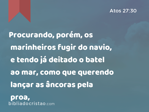 Procurando, porém, os marinheiros fugir do navio, e tendo já deitado o batel ao mar, como que querendo lançar as âncoras pela proa, - Atos 27:30