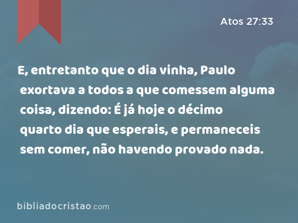 E, entretanto que o dia vinha, Paulo exortava a todos a que comessem alguma coisa, dizendo: É já hoje o décimo quarto dia que esperais, e permaneceis sem comer, não havendo provado nada. - Atos 27:33