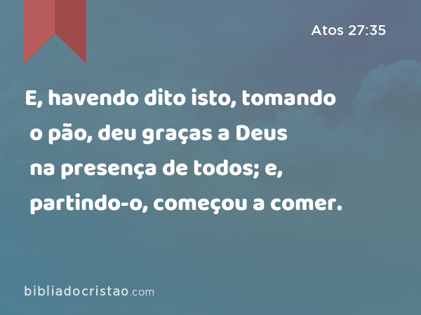 E, havendo dito isto, tomando o pão, deu graças a Deus na presença de todos; e, partindo-o, começou a comer. - Atos 27:35