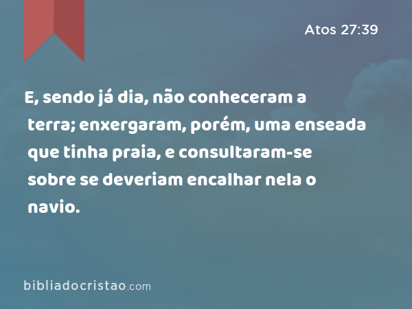 E, sendo já dia, não conheceram a terra; enxergaram, porém, uma enseada que tinha praia, e consultaram-se sobre se deveriam encalhar nela o navio. - Atos 27:39