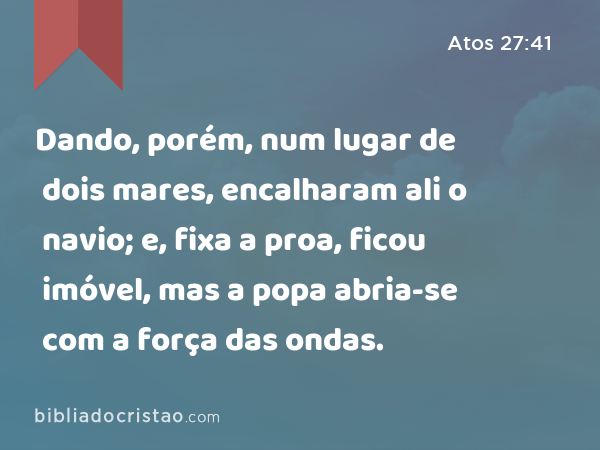 Dando, porém, num lugar de dois mares, encalharam ali o navio; e, fixa a proa, ficou imóvel, mas a popa abria-se com a força das ondas. - Atos 27:41