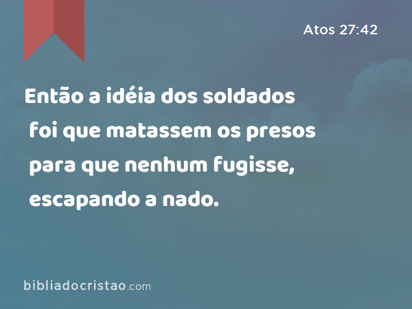 Então a idéia dos soldados foi que matassem os presos para que nenhum fugisse, escapando a nado. - Atos 27:42