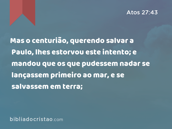 Mas o centurião, querendo salvar a Paulo, lhes estorvou este intento; e mandou que os que pudessem nadar se lançassem primeiro ao mar, e se salvassem em terra; - Atos 27:43