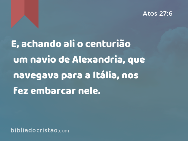 E, achando ali o centurião um navio de Alexandria, que navegava para a Itália, nos fez embarcar nele. - Atos 27:6