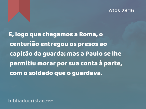 E, logo que chegamos a Roma, o centurião entregou os presos ao capitão da guarda; mas a Paulo se lhe permitiu morar por sua conta à parte, com o soldado que o guardava. - Atos 28:16