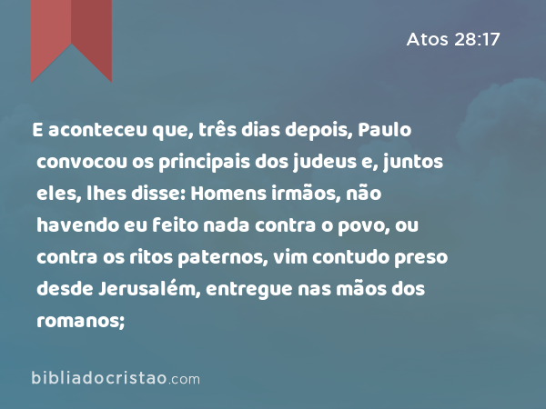 E aconteceu que, três dias depois, Paulo convocou os principais dos judeus e, juntos eles, lhes disse: Homens irmãos, não havendo eu feito nada contra o povo, ou contra os ritos paternos, vim contudo preso desde Jerusalém, entregue nas mãos dos romanos; - Atos 28:17