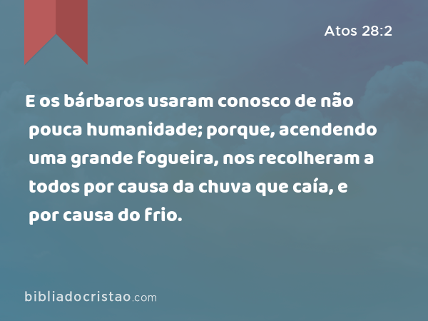 E os bárbaros usaram conosco de não pouca humanidade; porque, acendendo uma grande fogueira, nos recolheram a todos por causa da chuva que caía, e por causa do frio. - Atos 28:2