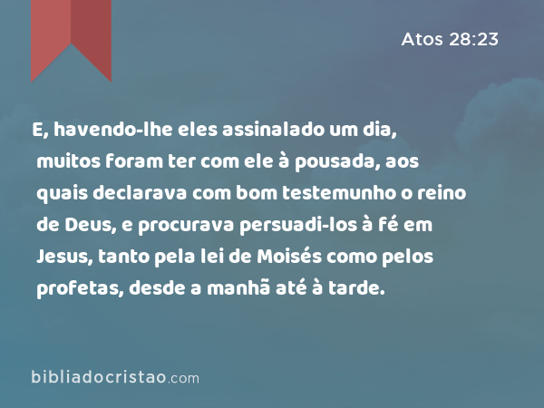 E, havendo-lhe eles assinalado um dia, muitos foram ter com ele à pousada, aos quais declarava com bom testemunho o reino de Deus, e procurava persuadi-los à fé em Jesus, tanto pela lei de Moisés como pelos profetas, desde a manhã até à tarde. - Atos 28:23