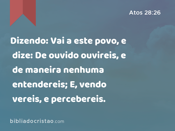 Dizendo: Vai a este povo, e dize: De ouvido ouvireis, e de maneira nenhuma entendereis; E, vendo vereis, e de maneira nenhuma percebereis. - Atos 28:26