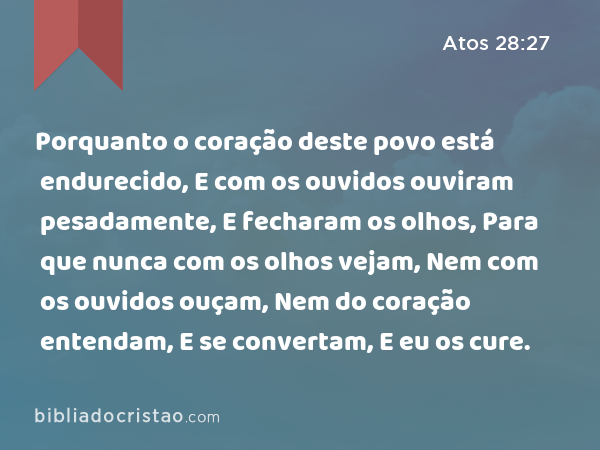 Porquanto o coração deste povo está endurecido, E com os ouvidos ouviram pesadamente, E fecharam os olhos, Para que nunca com os olhos vejam, Nem com os ouvidos ouçam, Nem do coração entendam, E se convertam, E eu os cure. - Atos 28:27