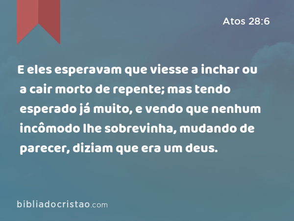 E eles esperavam que viesse a inchar ou a cair morto de repente; mas tendo esperado já muito, e vendo que nenhum incômodo lhe sobrevinha, mudando de parecer, diziam que era um deus. - Atos 28:6