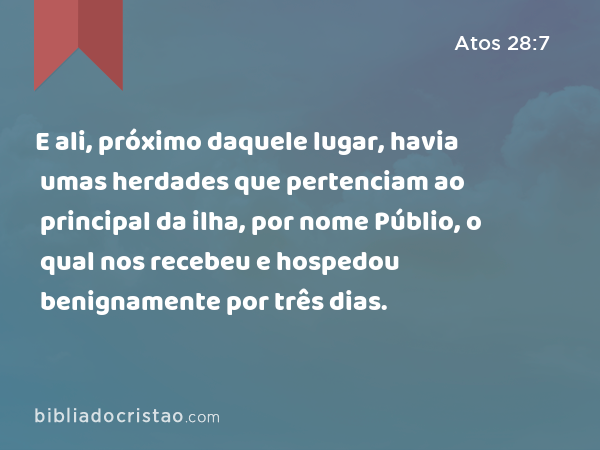 E ali, próximo daquele lugar, havia umas herdades que pertenciam ao principal da ilha, por nome Públio, o qual nos recebeu e hospedou benignamente por três dias. - Atos 28:7