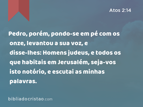 Pedro, porém, pondo-se em pé com os onze, levantou a sua voz, e disse-lhes: Homens judeus, e todos os que habitais em Jerusalém, seja-vos isto notório, e escutai as minhas palavras. - Atos 2:14