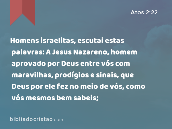 Homens israelitas, escutai estas palavras: A Jesus Nazareno, homem aprovado por Deus entre vós com maravilhas, prodígios e sinais, que Deus por ele fez no meio de vós, como vós mesmos bem sabeis; - Atos 2:22