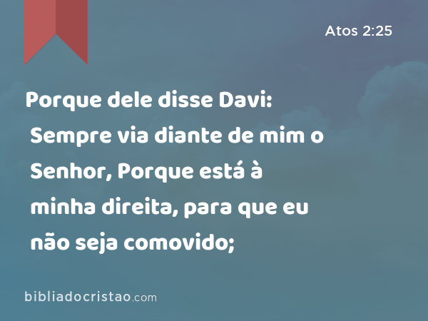 Porque dele disse Davi: Sempre via diante de mim o Senhor, Porque está à minha direita, para que eu não seja comovido; - Atos 2:25