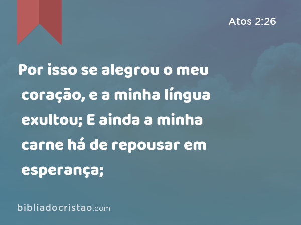 Por isso se alegrou o meu coração, e a minha língua exultou; E ainda a minha carne há de repousar em esperança; - Atos 2:26