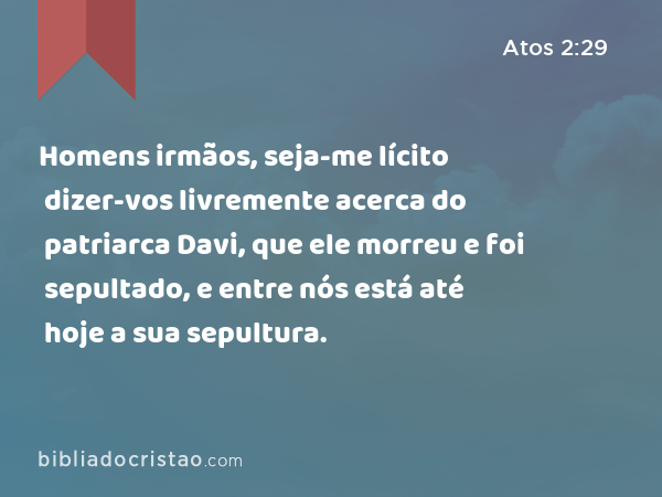 Homens irmãos, seja-me lícito dizer-vos livremente acerca do patriarca Davi, que ele morreu e foi sepultado, e entre nós está até hoje a sua sepultura. - Atos 2:29