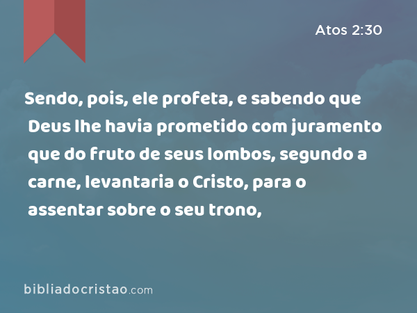 Sendo, pois, ele profeta, e sabendo que Deus lhe havia prometido com juramento que do fruto de seus lombos, segundo a carne, levantaria o Cristo, para o assentar sobre o seu trono, - Atos 2:30