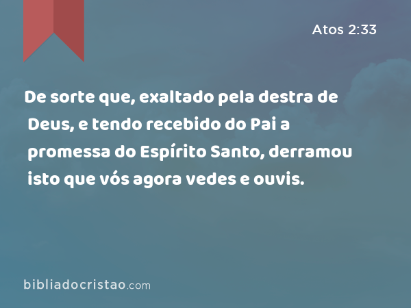 De sorte que, exaltado pela destra de Deus, e tendo recebido do Pai a promessa do Espírito Santo, derramou isto que vós agora vedes e ouvis. - Atos 2:33