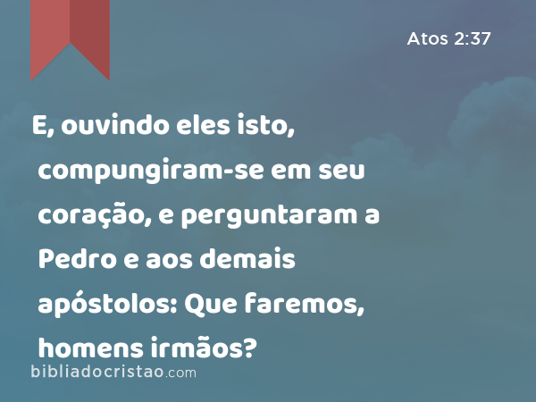 E, ouvindo eles isto, compungiram-se em seu coração, e perguntaram a Pedro e aos demais apóstolos: Que faremos, homens irmãos? - Atos 2:37