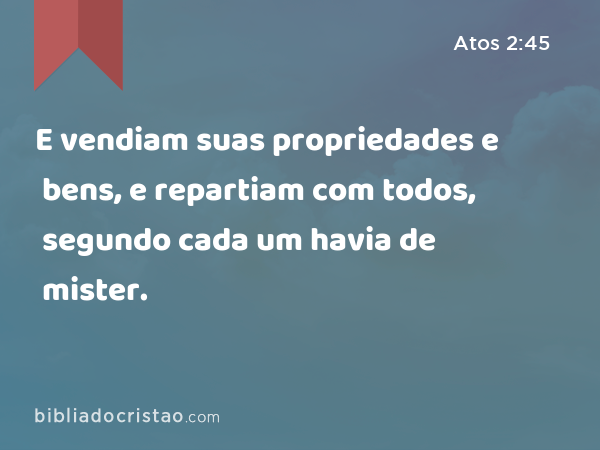 E vendiam suas propriedades e bens, e repartiam com todos, segundo cada um havia de mister. - Atos 2:45