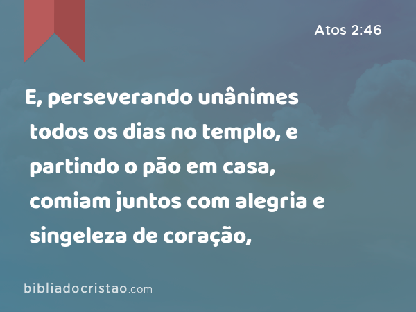 E, perseverando unânimes todos os dias no templo, e partindo o pão em casa, comiam juntos com alegria e singeleza de coração, - Atos 2:46