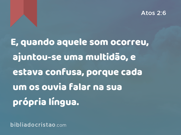 E, quando aquele som ocorreu, ajuntou-se uma multidão, e estava confusa, porque cada um os ouvia falar na sua própria língua. - Atos 2:6