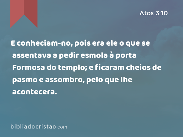 E conheciam-no, pois era ele o que se assentava a pedir esmola à porta Formosa do templo; e ficaram cheios de pasmo e assombro, pelo que lhe acontecera. - Atos 3:10