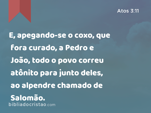 E, apegando-se o coxo, que fora curado, a Pedro e João, todo o povo correu atônito para junto deles, ao alpendre chamado de Salomão. - Atos 3:11