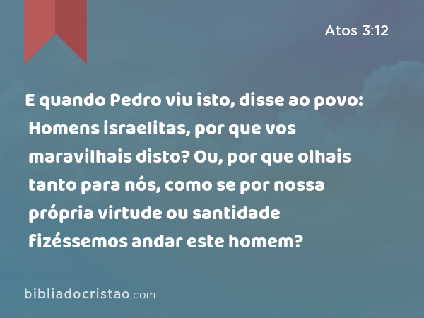 E quando Pedro viu isto, disse ao povo: Homens israelitas, por que vos maravilhais disto? Ou, por que olhais tanto para nós, como se por nossa própria virtude ou santidade fizéssemos andar este homem? - Atos 3:12