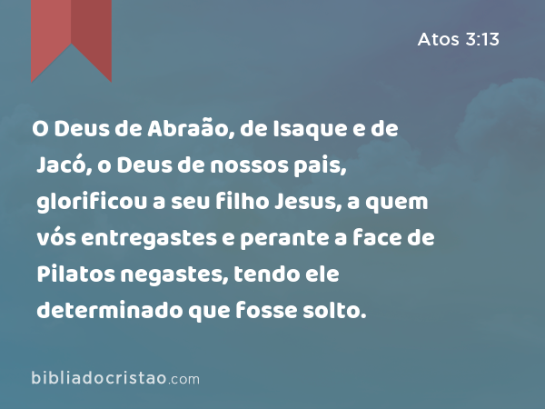 O Deus de Abraão, de Isaque e de Jacó, o Deus de nossos pais, glorificou a seu filho Jesus, a quem vós entregastes e perante a face de Pilatos negastes, tendo ele determinado que fosse solto. - Atos 3:13