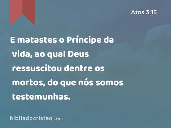 E matastes o Príncipe da vida, ao qual Deus ressuscitou dentre os mortos, do que nós somos testemunhas. - Atos 3:15