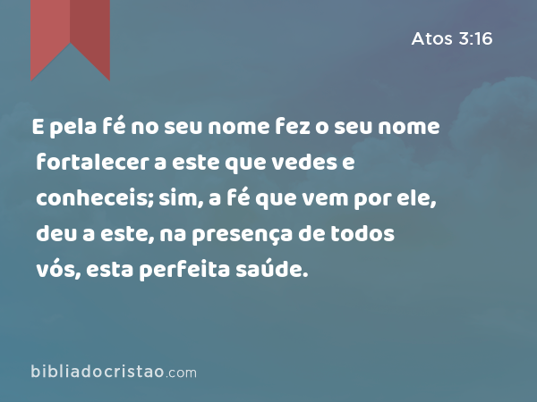 E pela fé no seu nome fez o seu nome fortalecer a este que vedes e conheceis; sim, a fé que vem por ele, deu a este, na presença de todos vós, esta perfeita saúde. - Atos 3:16