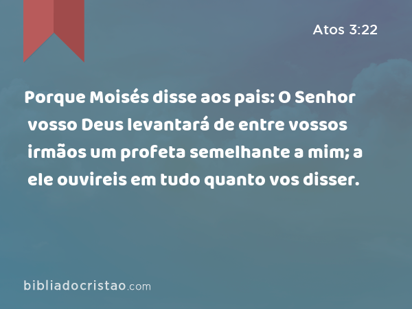 Porque Moisés disse aos pais: O Senhor vosso Deus levantará de entre vossos irmãos um profeta semelhante a mim; a ele ouvireis em tudo quanto vos disser. - Atos 3:22