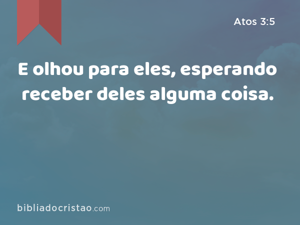 E olhou para eles, esperando receber deles alguma coisa. - Atos 3:5