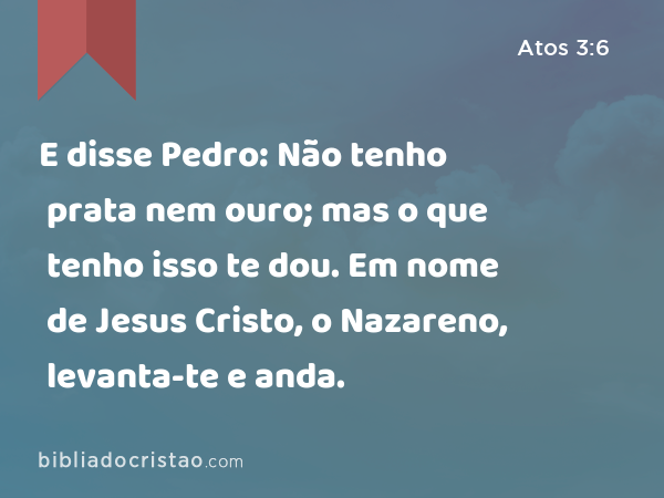 E disse Pedro: Não tenho prata nem ouro; mas o que tenho isso te dou. Em nome de Jesus Cristo, o Nazareno, levanta-te e anda. - Atos 3:6