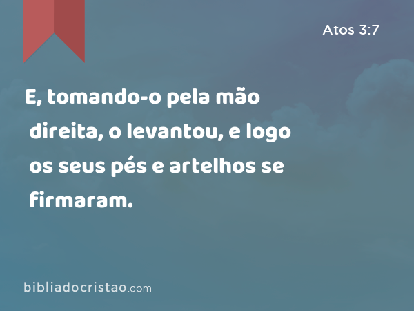 E, tomando-o pela mão direita, o levantou, e logo os seus pés e artelhos se firmaram. - Atos 3:7